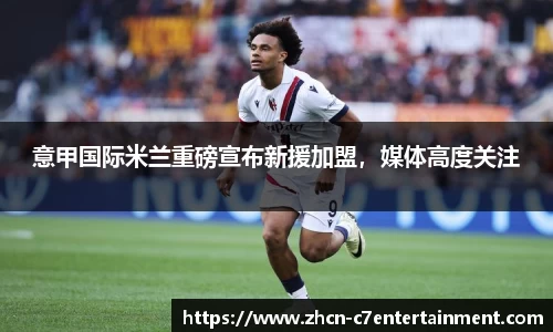 意甲国际米兰重磅宣布新援加盟，媒体高度关注