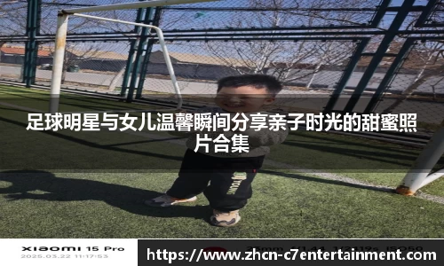 足球明星与女儿温馨瞬间分享亲子时光的甜蜜照片合集